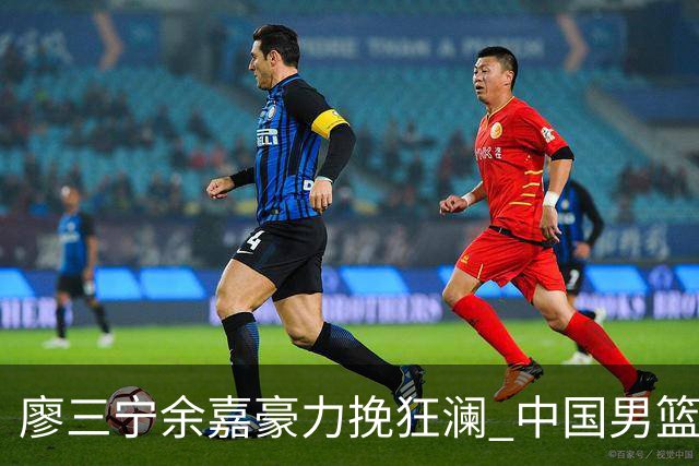 廖三宁余嘉豪力挽狂澜 中国男篮惊险闯进亚运会四强